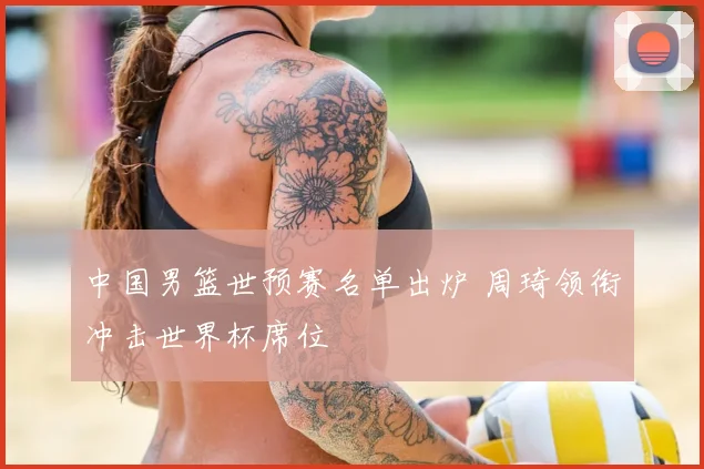 中国男篮世预赛名单出炉 周琦领衔冲击世界杯席位