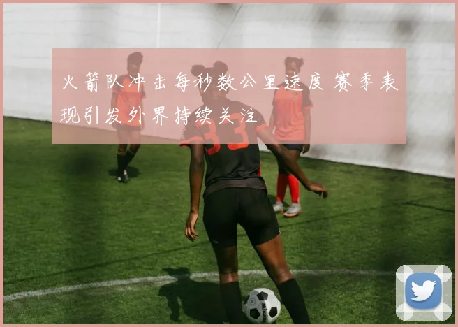 火箭队冲击每秒数公里速度 赛季表现引发外界持续关注