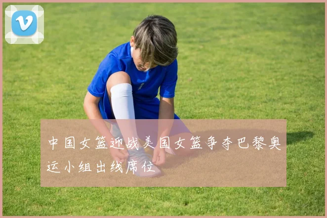 中国女篮迎战美国女篮争夺巴黎奥运小组出线席位