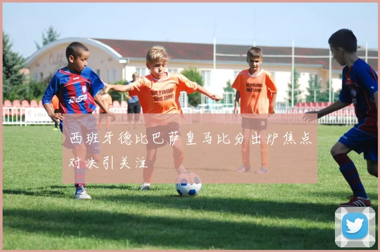 西班牙德比巴萨皇马比分出炉焦点对决引关注