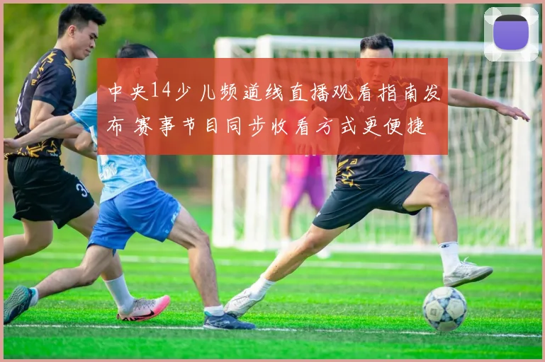 中央14少儿频道线直播观看指南发布 赛事节目同步收看方式更便捷