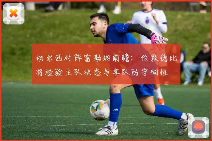 切尔西对阵富勒姆前瞻:伦敦德比将检验主队状态与客队防守韧性