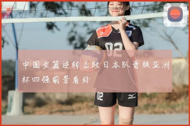 中国女篮逆转击败日本队晋级亚洲杯四强前景看好