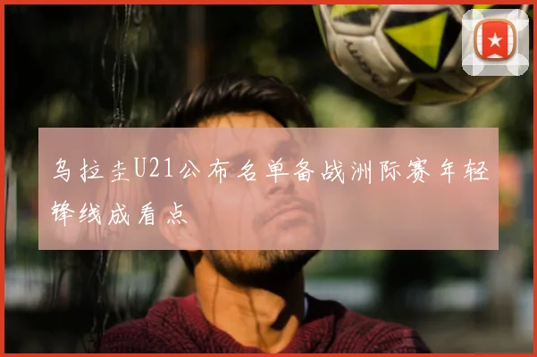 乌拉圭U21公布名单备战洲际赛年轻锋线成看点