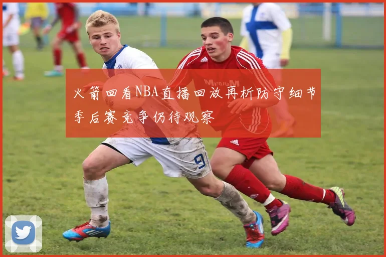 火箭回看NBA直播回放再析防守细节季后赛竞争仍待观察
