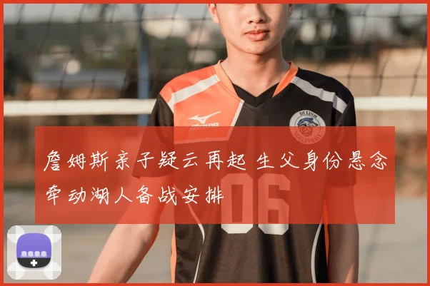 詹姆斯亲子疑云再起 生父身份悬念牵动湖人备战安排