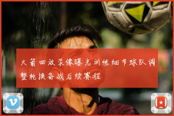 火箭回放录像曝光训练细节球队调整轮换备战后续赛程