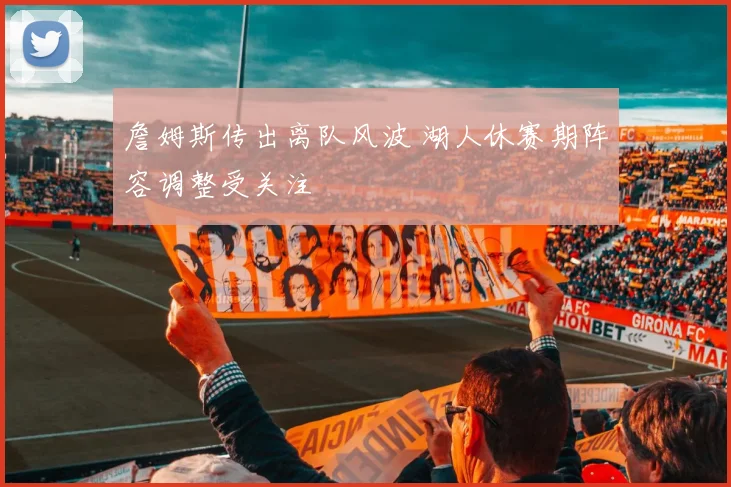 詹姆斯传出离队风波 湖人休赛期阵容调整受关注