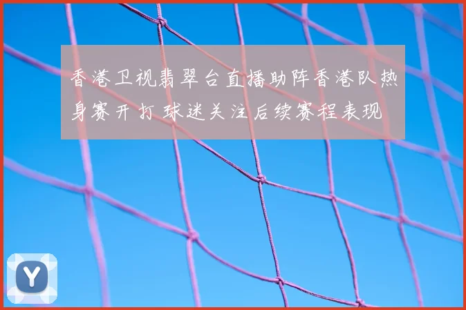 香港卫视翡翠台直播助阵香港队热身赛开打 球迷关注后续赛程表现