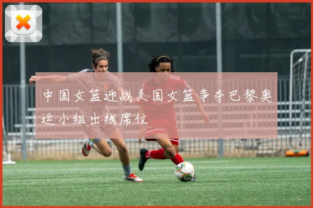 中国女篮迎战美国女篮争夺巴黎奥运小组出线席位