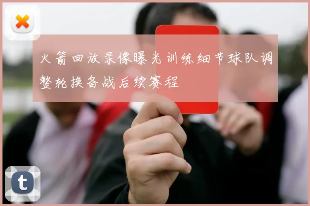 火箭回放录像曝光训练细节球队调整轮换备战后续赛程