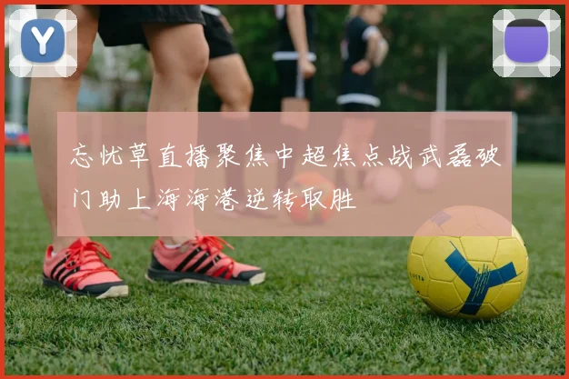 忘忧草直播聚焦中超焦点战武磊破门助上海海港逆转取胜