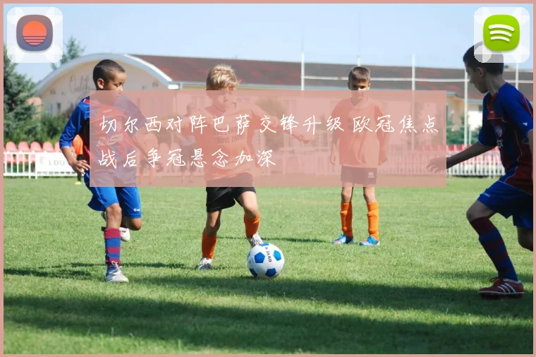 切尔西对阵巴萨交锋升级 欧冠焦点战后争冠悬念加深