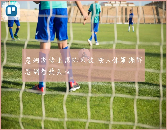 詹姆斯传出离队风波 湖人休赛期阵容调整受关注
