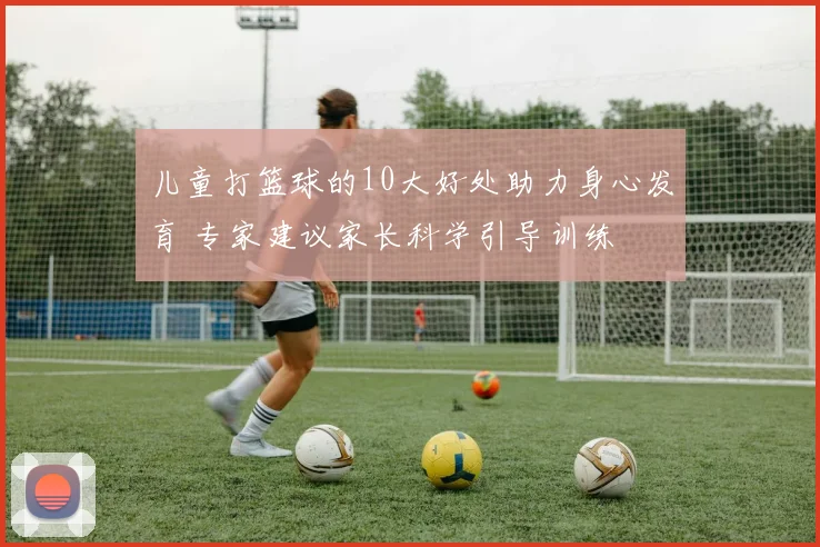 儿童打篮球的10大好处助力身心发育 专家建议家长科学引导训练