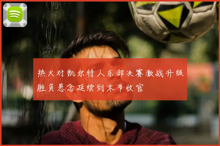 热火对凯尔特人东部决赛激战升级胜负悬念延续到末节收官