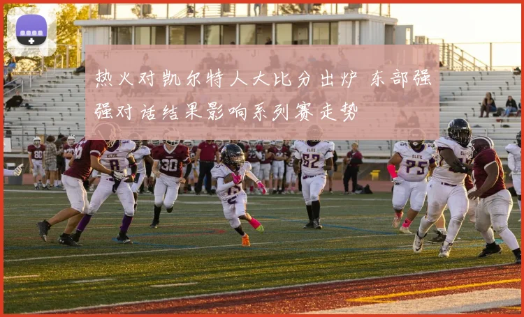 热火对凯尔特人大比分出炉 东部强强对话结果影响系列赛走势