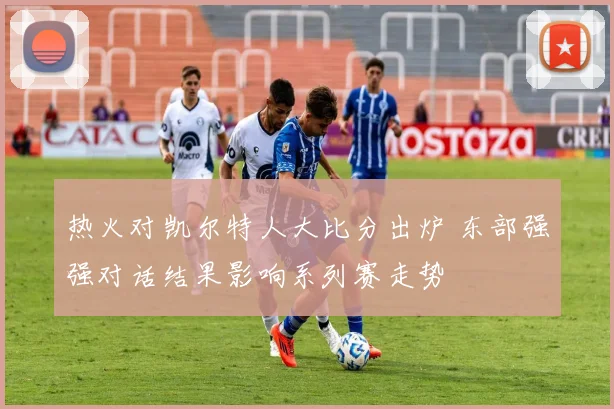 热火对凯尔特人大比分出炉 东部强强对话结果影响系列赛走势