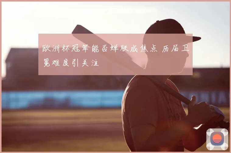 欧洲杯冠军能否蝉联成焦点 历届卫冕难度引关注