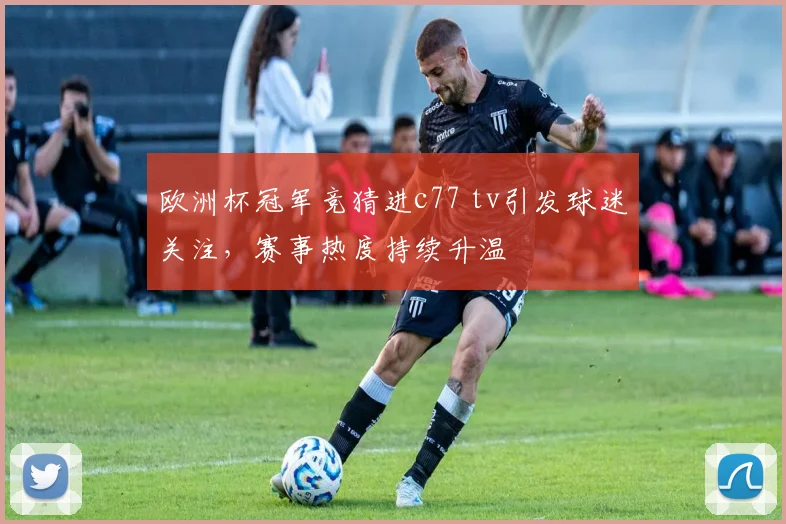 欧洲杯冠军竞猜进c77 tv引发球迷关注,赛事热度持续升温