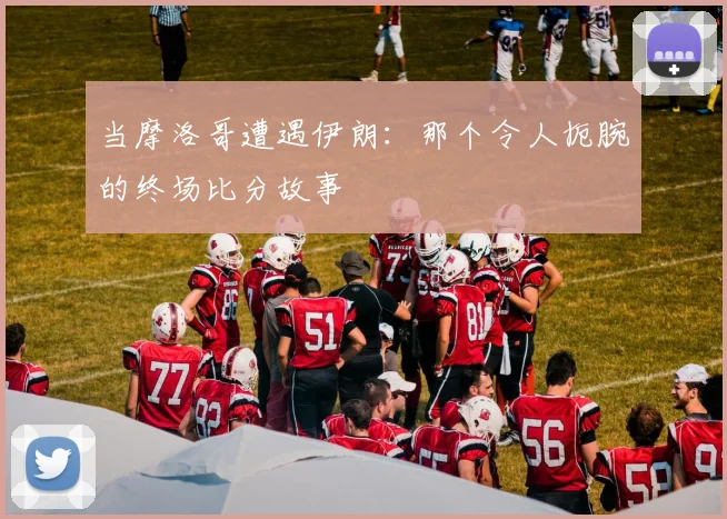 当摩洛哥遭遇伊朗：那个令人扼腕的终场比分故事