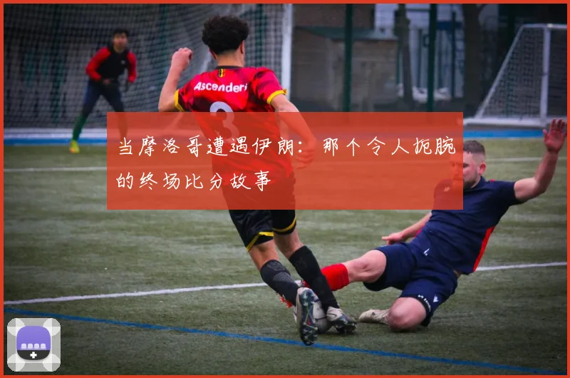 当摩洛哥遭遇伊朗:那个令人扼腕的终场比分故事