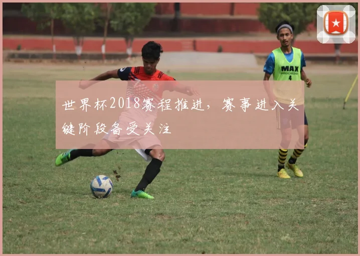 世界杯2018赛程推进，赛事进入关键阶段备受关注
