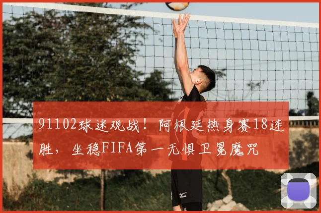 91102球迷观战！阿根廷热身赛18连胜，坐稳FIFA第一无惧卫冕魔咒