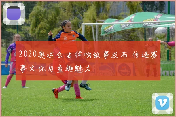 2020奥运会吉祥物故事发布 传递赛事文化与童趣魅力