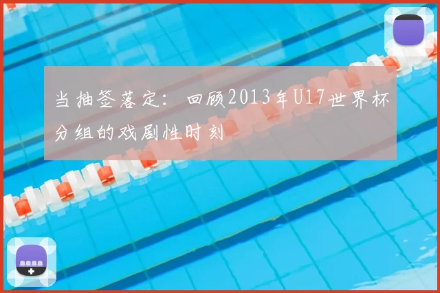 当抽签落定：回顾2013年U17世界杯分组的戏剧性时刻