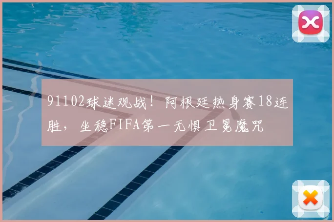 91102球迷观战!阿根廷热身赛18连胜,坐稳FIFA第一无惧卫冕魔咒