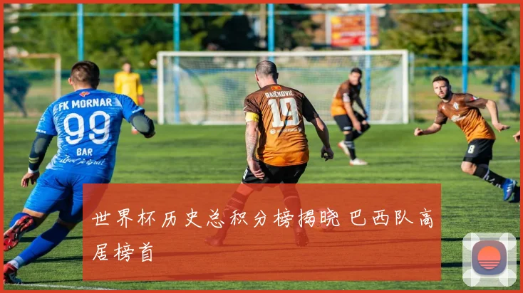 世界杯历史总积分榜揭晓 巴西队高居榜首